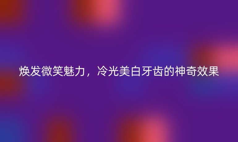 焕发微笑魅力，冷光美白牙齿的神奇效果