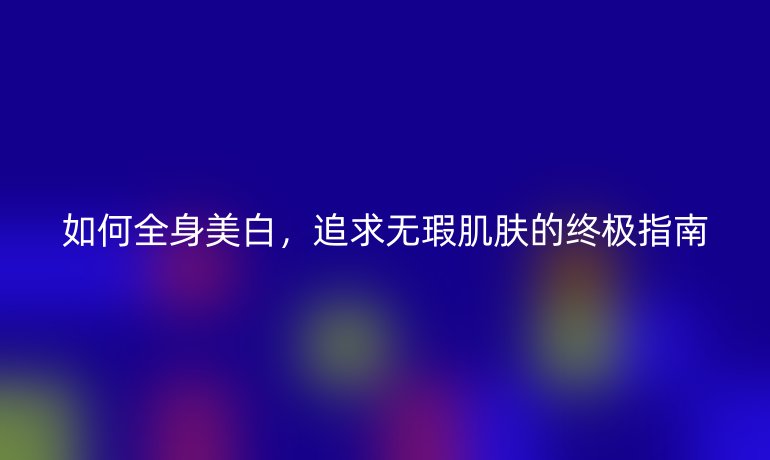 如何全身美白，追求无瑕肌肤的终极指南